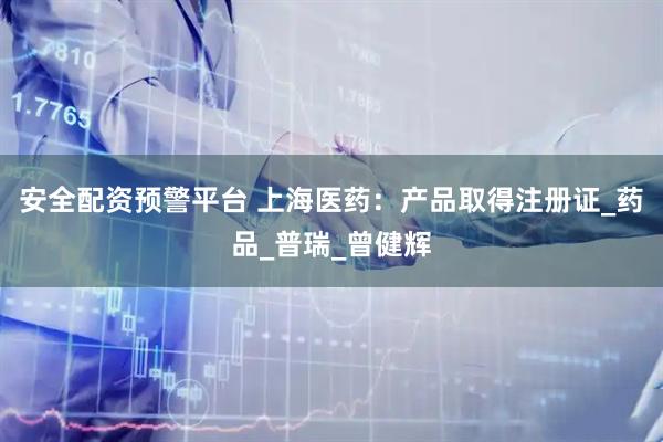 安全配资预警平台 上海医药：产品取得注册证_药品_普瑞_曾健辉