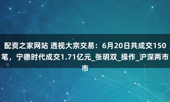 配资之家网站 透视大宗交易：6月20日共成交150笔，宁德时代成交1.71亿元_张明双_操作_沪深两市