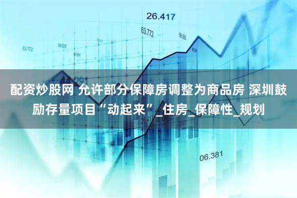 配资炒股网 允许部分保障房调整为商品房 深圳鼓励存量项目“动起来”_住房_保障性_规划