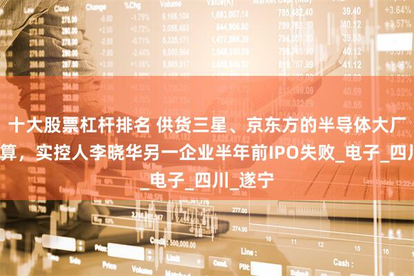 十大股票杠杆排名 供货三星、京东方的半导体大厂破产清算，实控人李晓华另一企业半年前IPO失败_电子_四川_遂宁