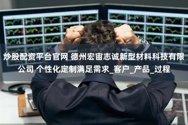 炒股配资平台官网 德州宏宙志诚新型材料科技有限公司 个性化定制满足需求_客户_产品_过程