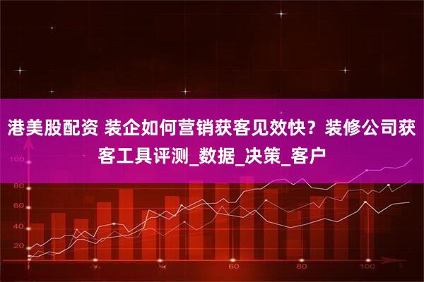 港美股配资 装企如何营销获客见效快？装修公司获客工具评测_数据_决策_客户