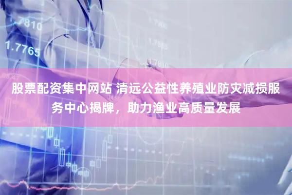 股票配资集中网站 清远公益性养殖业防灾减损服务中心揭牌，助力渔业高质量发展