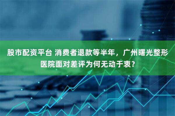 股市配资平台 消费者退款等半年，广州曙光整形医院面对差评为何无动于衷？