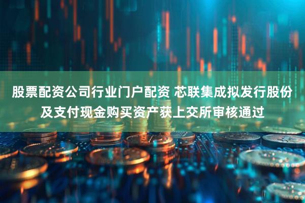 股票配资公司行业门户配资 芯联集成拟发行股份及支付现金购买资产获上交所审核通过