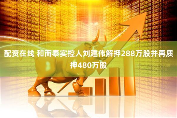 配资在线 和而泰实控人刘建伟解押288万股并再质押480万股