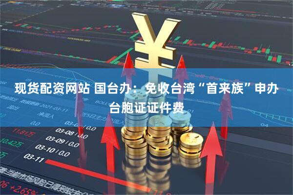 现货配资网站 国台办：免收台湾“首来族”申办台胞证证件费