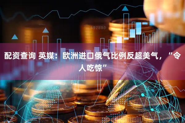 配资查询 英媒：欧洲进口俄气比例反超美气，“令人吃惊”