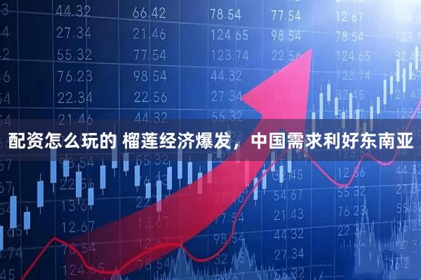 配资怎么玩的 榴莲经济爆发，中国需求利好东南亚