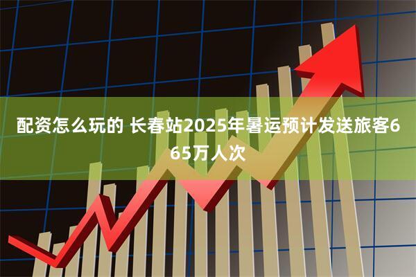 配资怎么玩的 长春站2025年暑运预计发送旅客665万人次