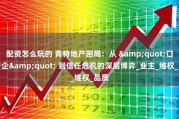 配资怎么玩的 青特地产困局：从 &quot;口碑房企&quot; 到信任危机的深层博弈_业主_维权_品质