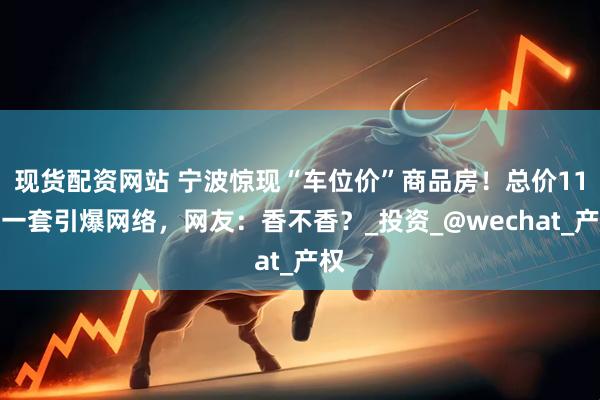现货配资网站 宁波惊现“车位价”商品房！总价11万一套引爆网络，网友：香不香？_投资_@wechat_产权