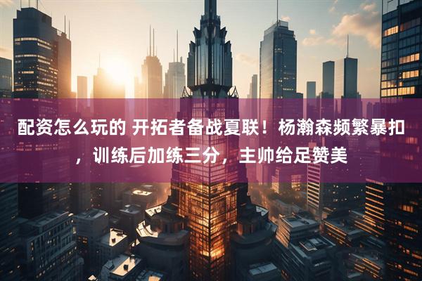 配资怎么玩的 开拓者备战夏联！杨瀚森频繁暴扣，训练后加练三分，主帅给足赞美