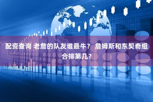 配资查询 老詹的队友谁最牛？ 詹姆斯和东契奇组合排第几？
