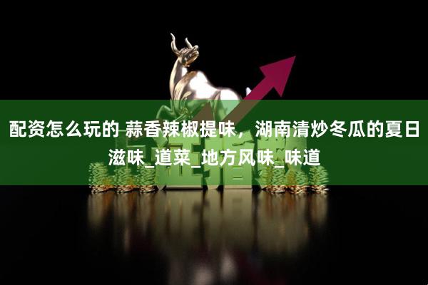 配资怎么玩的 蒜香辣椒提味，湖南清炒冬瓜的夏日滋味_道菜_地方风味_味道