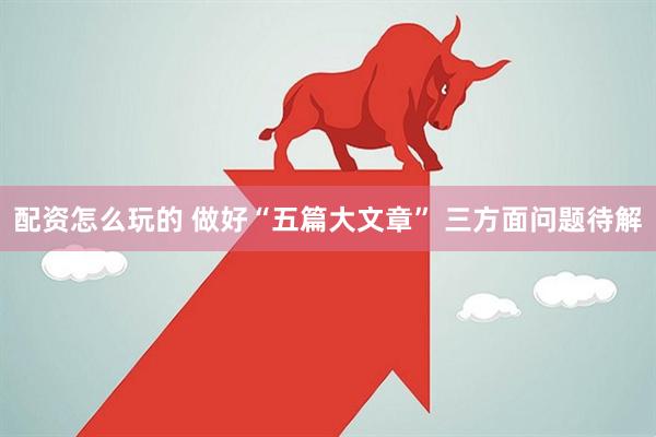 配资怎么玩的 做好“五篇大文章” 三方面问题待解