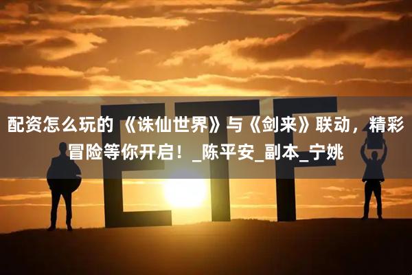 配资怎么玩的 《诛仙世界》与《剑来》联动，精彩冒险等你开启！_陈平安_副本_宁姚
