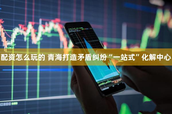 配资怎么玩的 青海打造矛盾纠纷“一站式”化解中心