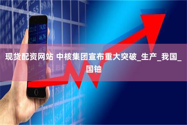 现货配资网站 中核集团宣布重大突破_生产_我国_国铀