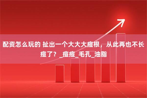 配资怎么玩的 扯出一个大大大痘根，从此再也不长痘了？_痘痘_毛孔_油脂
