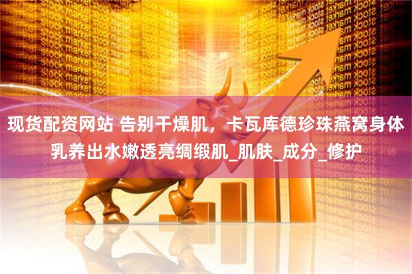 现货配资网站 告别干燥肌，卡瓦库德珍珠燕窝身体乳养出水嫩透亮绸缎肌_肌肤_成分_修护