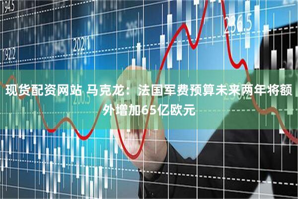 现货配资网站 马克龙：法国军费预算未来两年将额外增加65亿欧元