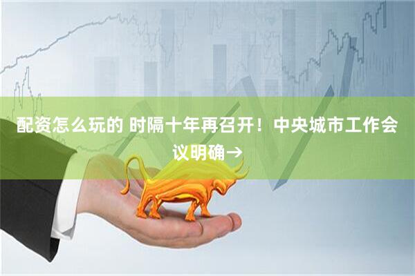 配资怎么玩的 时隔十年再召开！中央城市工作会议明确→