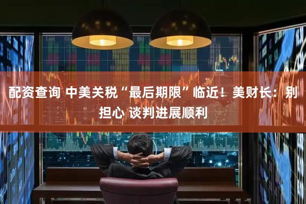 配资查询 中美关税“最后期限”临近！美财长：别担心 谈判进展顺利