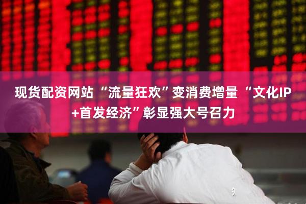 现货配资网站 “流量狂欢”变消费增量 “文化IP+首发经济”彰显强大号召力