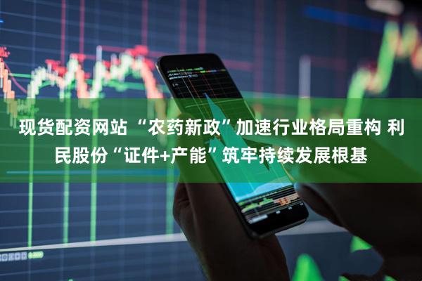 现货配资网站 “农药新政”加速行业格局重构 利民股份“证件+产能”筑牢持续发展根基