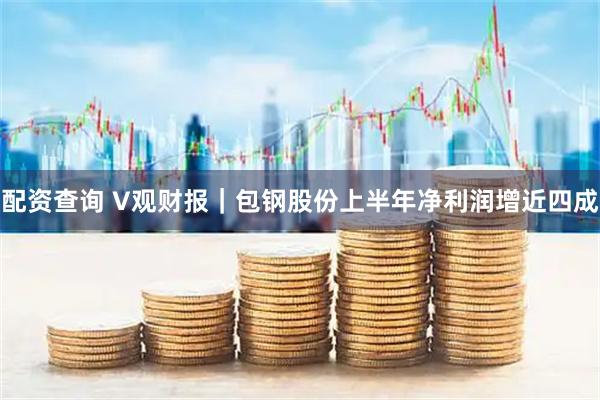 配资查询 V观财报｜包钢股份上半年净利润增近四成