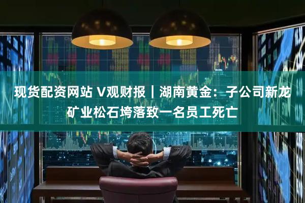 现货配资网站 V观财报｜湖南黄金：子公司新龙矿业松石垮落致一名员工死亡