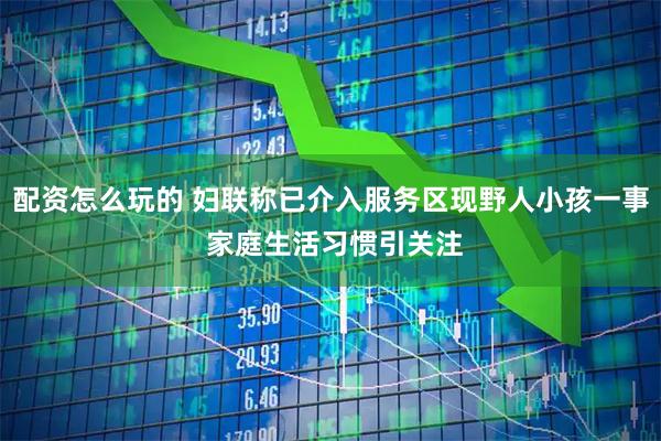 配资怎么玩的 妇联称已介入服务区现野人小孩一事 家庭生活习惯引关注