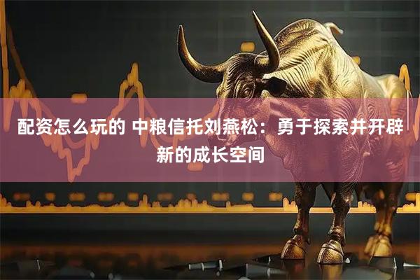 配资怎么玩的 中粮信托刘燕松：勇于探索并开辟新的成长空间