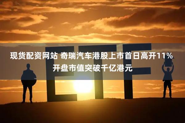 现货配资网站 奇瑞汽车港股上市首日高开11% 开盘市值突破千亿港元