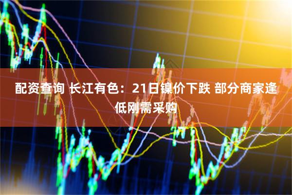 配资查询 长江有色：21日镍价下跌 部分商家逢低刚需采购