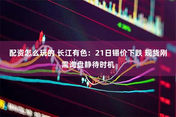 配资怎么玩的 长江有色：21日锡价下跌 现货刚需询盘静待时机