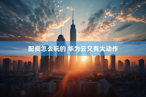 配资怎么玩的 华为云又有大动作