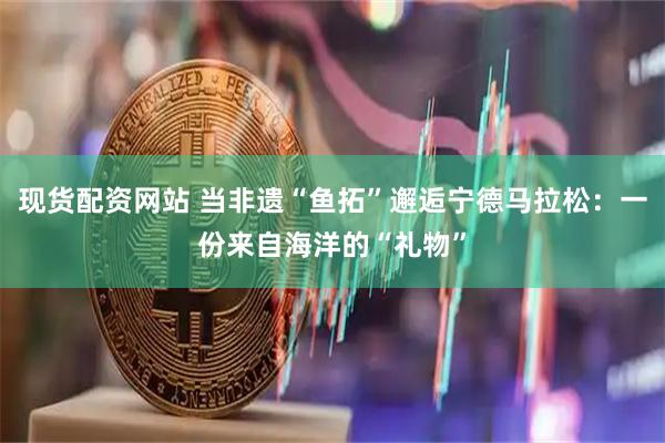 现货配资网站 当非遗“鱼拓”邂逅宁德马拉松：一份来自海洋的“礼物”