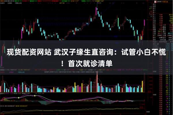 现货配资网站 武汉子缘生直咨询：试管小白不慌！首次就诊清单