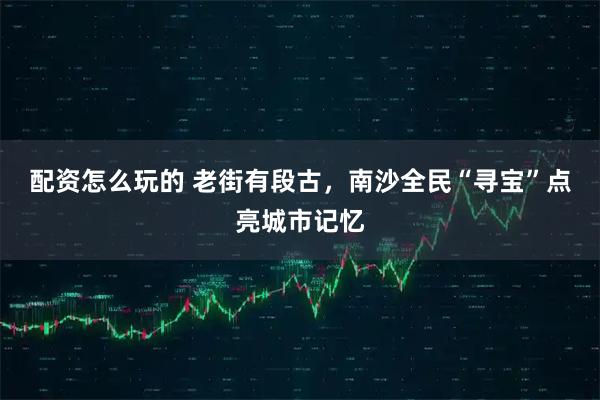 配资怎么玩的 老街有段古，南沙全民“寻宝”点亮城市记忆