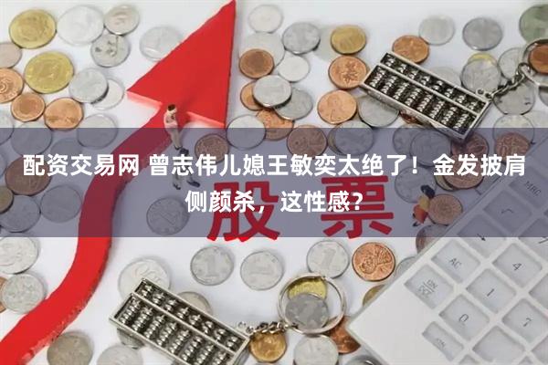 配资交易网 曾志伟儿媳王敏奕太绝了！金发披肩侧颜杀，这性感？