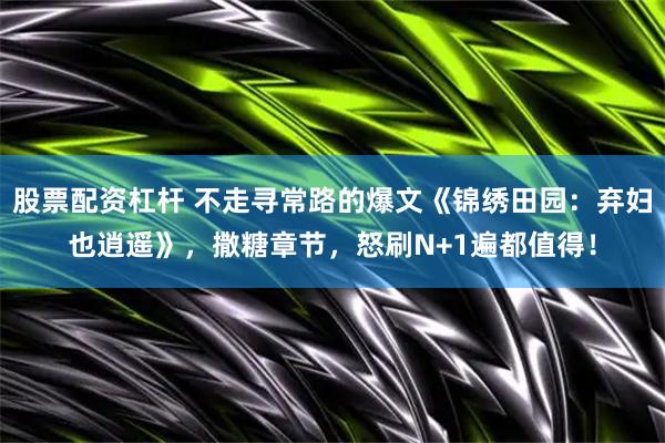 股票配资杠杆 不走寻常路的爆文《锦绣田园：弃妇也逍遥》，撒糖章节，怒刷N+1遍都值得！