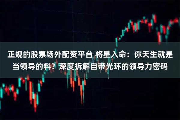 正规的股票场外配资平台 将星入命：你天生就是当领导的料？深度拆解自带光环的领导力密码
