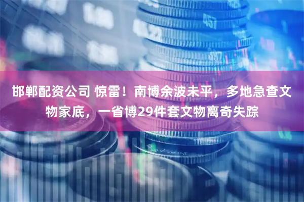 邯郸配资公司 惊雷！南博余波未平，多地急查文物家底，一省博29件套文物离奇失踪