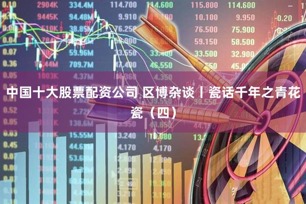 中国十大股票配资公司 区博杂谈丨瓷话千年之青花瓷（四）