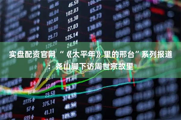 实盘配资官网 “《太平年》里的邢台”系列报道：尧山脚下访周世宗故里
