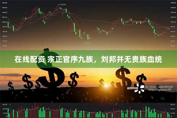 在线配资 宗正官序九族，刘邦并无贵族血统