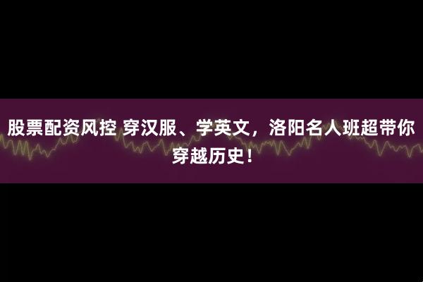 股票配资风控 穿汉服、学英文，洛阳名人班超带你穿越历史！