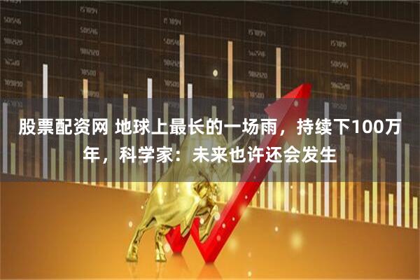 股票配资网 地球上最长的一场雨,持续下100万年,科学家:未来也许还会发生